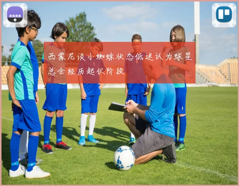 西蒙尼谈小蜘蛛状态低迷认为球星总会经历起伏阶段