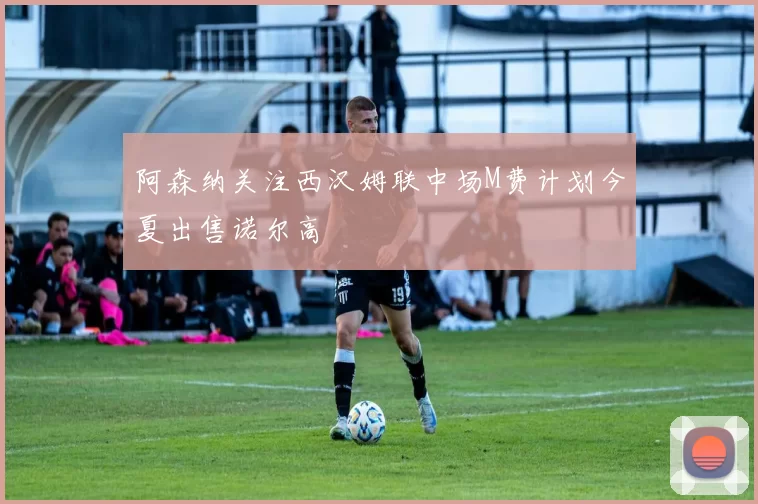 阿森纳关注西汉姆联中场M费计划今夏出售诺尔高