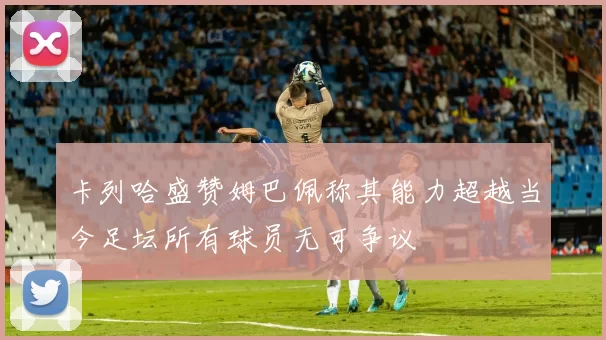 卡列哈盛赞姆巴佩称其能力超越当今足坛所有球员无可争议