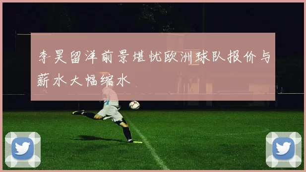 李昊留洋前景堪忧欧洲球队报价与薪水大幅缩水