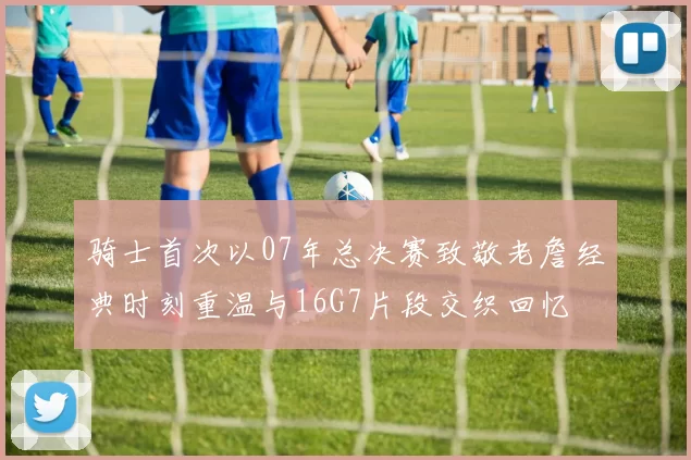 骑士首次以07年总决赛致敬老詹经典时刻重温与16G7片段交织回忆