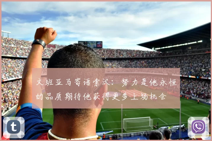 文班亚马寄语索汉：努力是他永恒的品质期待他获得更多上场机会